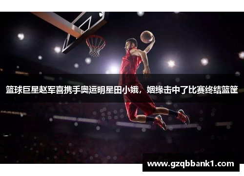 篮球巨星赵军喜携手奥运明星田小娥，姻缘击中了比赛终结篮筐